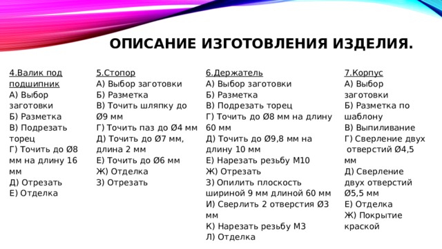 Описание изготовления изделия.   6.Держатель 5.Стопор 4.Валик под подшипник 7.Корпус А) Выбор заготовки А) Выбор заготовки А) Выбор заготовки А) Выбор заготовки Б) Разметка Б) Разметка Б) Разметка по шаблону Б) Разметка В) Выпиливание В) Подрезать торец В) Точить шляпку до Ø9 мм В) Подрезать торец Г) Точить до Ø8 мм на длину 60 мм Г) Точить до Ø8 мм на длину 16 мм Г) Точить паз до Ø4 мм Г) Сверление двух отверстий Ø4,5 мм Д) Точить до Ø7 мм, длина 2 мм Д) Точить до Ø9,8 мм на длину 10 мм Д) Сверление двух отверстий Ø5,5 мм Д) Отрезать Е) Отделка Е) Нарезать резьбу М10 Е) Точить до Ø6 мм Е) Отделка Ж) Покрытие краской Ж) Отрезать Ж) Отделка З) Отрезать З) Опилить плоскость шириной 9 мм длиной 60 мм И) Сверлить 2 отверстия Ø3 мм К) Нарезать резьбу М3 Л) Отделка 