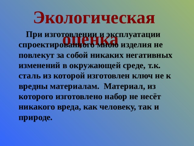 Экологическая оценка При изготовлении и эксплуатации спроектированного мною изделия не повлекут за собой никаких негативных изменений в окружающей среде, т.к. сталь из которой изготовлен ключ не к вредны материалам. Материал, из которого изготовлено набор не несёт никакого вреда, как человеку, так и природе. 