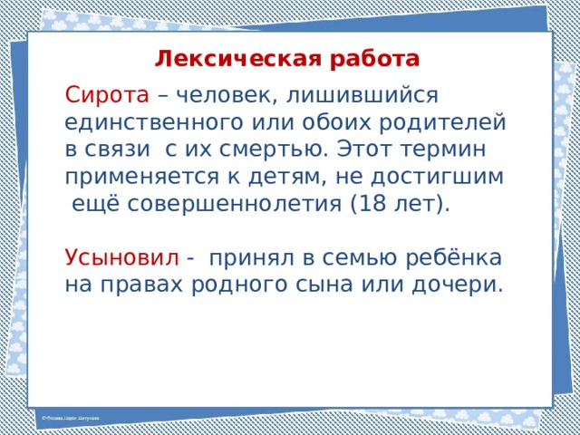 Лексическая работа Сирота – человек, лишившийся единственного или обоих родителей в связи с их смертью. Этот термин применяется к детям, не достигшим ещё совершеннолетия (18 лет). Усыновил - принял в семью ребёнка на правах родного сына или дочери. 
