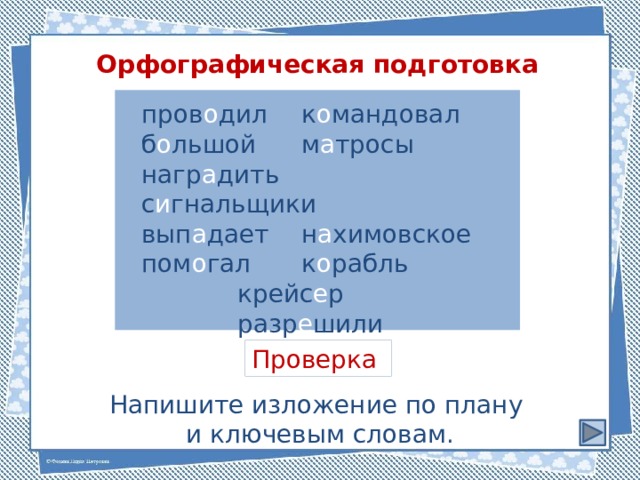 Орфографическая подготовка пров о дил   к о мандовал б о льшой   м а тросы нагр а дить   с и гнальщики вып а дает   н а химовское пом о гал   к о рабль    крейс е р    разр е шили  Проверка Напишите изложение по плану и ключевым словам. 