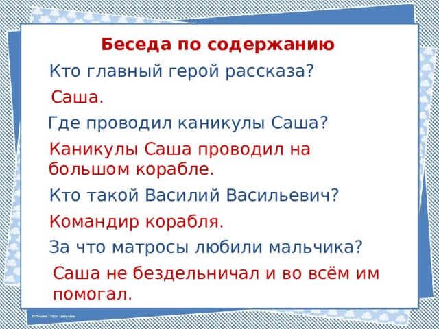 Беседа по содержанию Кто главный герой рассказа? Саша. Где проводил каникулы Саша? Каникулы Саша проводил на большом корабле. Кто такой Василий Васильевич? Командир корабля. За что матросы любили мальчика? Саша не бездельничал и во всём им помогал. 