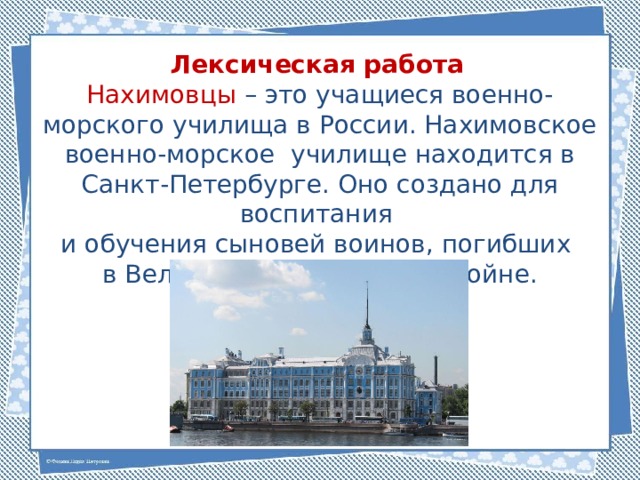 Лексическая работа Нахимовцы – это учащиеся военно-морского училища в России. Нахимовское военно-морское училище находится в Санкт-Петербурге. Оно создано для воспитания и обучения сыновей воинов, погибших в Великой Отечественной войне. 