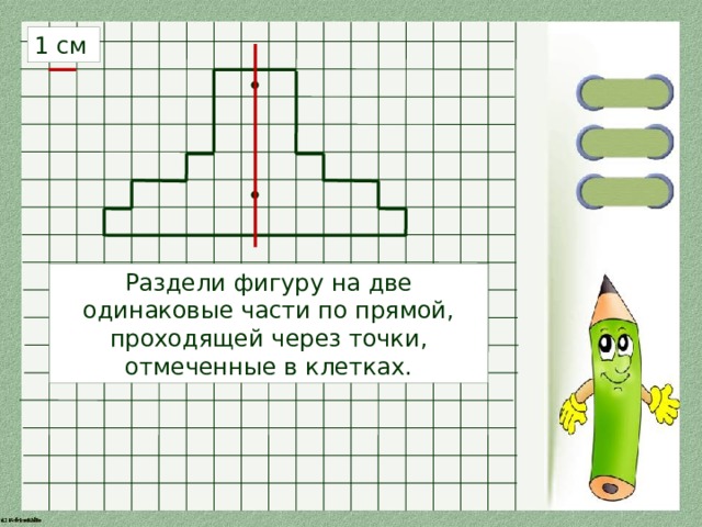 1 см Раздели фигуру на две одинаковые части по прямой, проходящей через точки, отмеченные в клетках. 