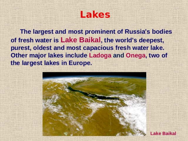 Lakes The largest and most prominent of Russia's bodies of fresh water is Lake Baikal , the world's deepest, purest, oldest and most capacious fresh water lake. Other major lakes include Ladoga and Onega , two of the largest lakes in Europe. Lake Baikal 