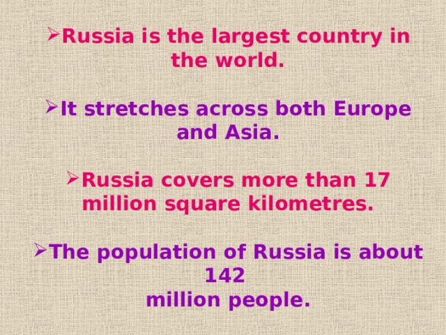 Russia is the largest country in the world.  It stretches across both Europe and Asia.  Russia covers more than 17 million square kilometres.  The population of Russia is about 142 million people.  The capital city is Moscow. 