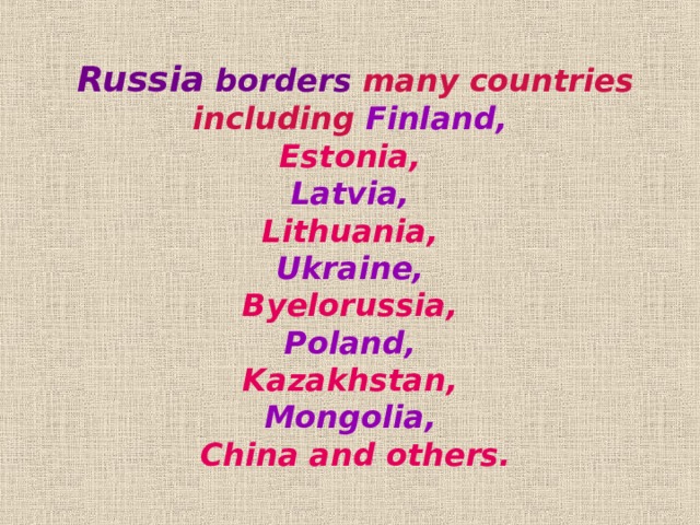Russia  borders many countries including Finland, Estonia,  Latvia, Lithuania,  Ukraine, Byelorussia,  Poland, Kazakhstan, Mongolia, China and others.  