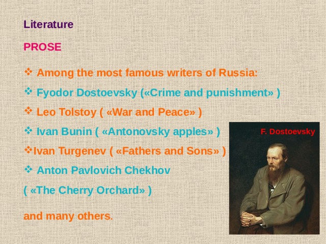 Literature  PROSE   Among the most famous writers of Russia:  Fyodor Dostoevsky ( « Crime and punishment » )  Leo Tolstoy ( « War and Peace » )  Ivan Bunin ( « Antonovsky apples » ) Ivan Turgenev ( « Fathers and Sons » )  Anton Pavlovich Chekhov  ( « The Cherry Orchard » )  and many others . F. Dostoevsky 