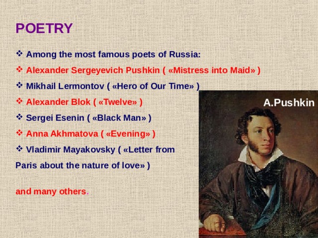 POETRY  Among the most famous poets of Russia:  Alexander Sergeyevich Pushkin ( « Mistress into Maid » )  Mikhail Lermontov ( « Hero of Our Time » )  Alexander Blok ( « Twelve » )  Sergei Esenin ( « Black Man » )  Anna Akhmatova ( « Evening » )  Vladimir Mayakovsky ( « Letter from Paris about the nature of love » ) and many others . A.Pushkin 