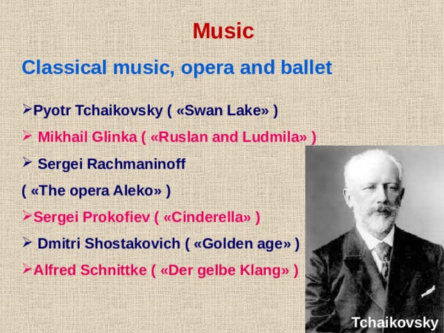 Music Classical music, opera and ballet  Pyotr Tchaikovsky ( « Swan Lake » )  Mikhail Glinka ( « Ruslan and Ludmila » )  Sergei Rachmaninoff ( « The opera Aleko » ) Sergei Prokofiev ( « Cinderella » )  Dmitri Shostakovich ( « Golden age » ) Alfred Schnittke ( « Der gelbe Klang » ) Tchaikovsky 