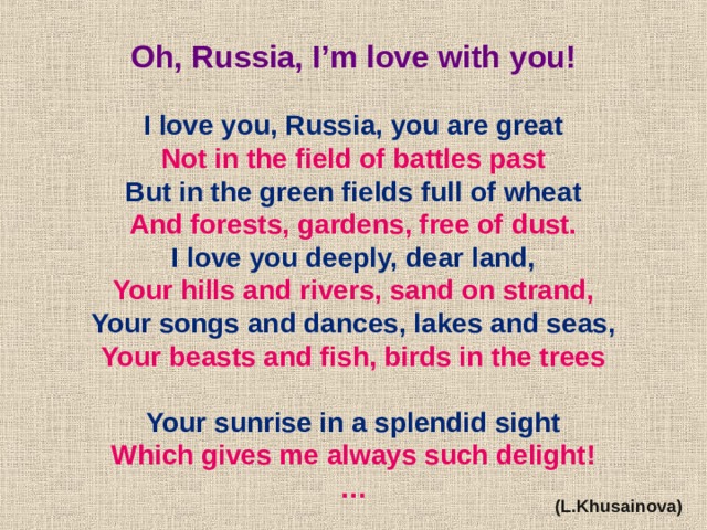 Oh, Russia, I’m love with you!  I love you, Russia, you are great Not in the field of battles past But in the green fields full of wheat And forests, gardens, free of dust. I love you deeply, dear land, Your hills and rivers, sand on strand, Your songs and dances, lakes and seas, Your beasts and fish, birds in the trees  Your sunrise in a splendid sight Which gives me always such delight! … (L.Khusainova) 