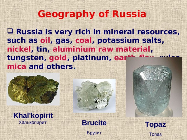Geography of Russia  Russia is very rich in mineral resources, such as oil , gas, coal , potassium salts, nickel , tin, aluminium raw material , tungsten, gold , platinum, earth-flax , rules, mica and others .  K hal'kopirit Халькопирит  B rucite Брусит T opaz Топаз 