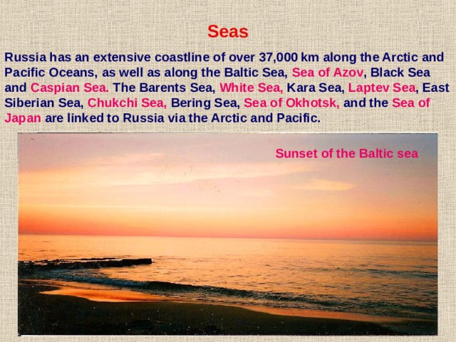  Seas Russia has an extensive coastline of over 37,000 km along the Arctic and Pacific Oceans, as well as along the Baltic Sea, Sea of Azov , Black Sea and Caspian Sea. The Barents Sea, White Sea, Kara Sea, Laptev Sea , East Siberian Sea, Chukchi Sea, Bering Sea, Sea of Okhotsk, and the Sea of Japan are linked to Russia via the Arctic and Pacific. Sunset of the Baltic sea 