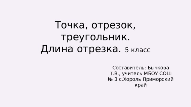 Точка, отрезок, треугольник.  Длина отрезка. 5 класс Составитель: Бычкова Т.В., учитель МБОУ СОШ № 3 с.Хороль Приморский край 