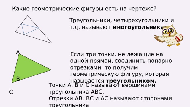 Какие геометрические фигуры есть на чертеже? Треугольники, четырехугольники и т.д. называют многоугольниками.  А  В  С Если три точки, не лежащие на одной прямой, соединить попарно отрезками, то получим геометрическую фигуру, которая называется треугольником. Точки А, В и С называют вершинами треугольника АВС. Отрезки АВ, ВС и АС называют сторонами треугольника 