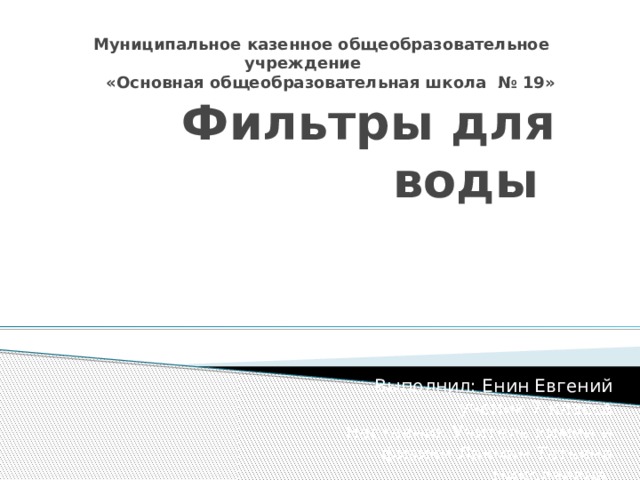 Муниципальное казенное общеобразовательное учреждение  «Основная общеобразовательная школа № 19»  Фильтры для воды Выполнил: Енин Евгений ученик 7 класса Наставник:Учитель химии и физики Лакман Татьяна Николаевна 