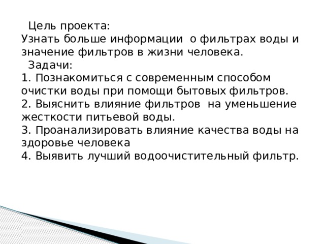  Цель проекта: Узнать больше информации о фильтрах воды и значение фильтров в жизни человека.  Задачи: 1. Познакомиться с современным способом очистки воды при помощи бытовых фильтров. 2. Выяснить влияние фильтров на уменьшение жесткости питьевой воды. 3. Проанализировать влияние качества воды на здоровье человека 4. Выявить лучший водоочистительный фильтр. 