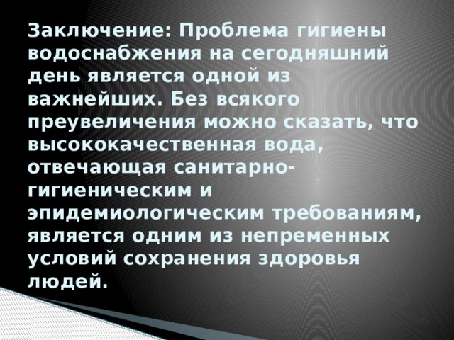 Заключение: Проблема гигиены водоснабжения на сегодняшний день является одной из важнейших. Без всякого преувеличения можно сказать, что высококачественная вода, отвечающая санитарно-гигиеническим и эпидемиологическим требованиям, является одним из непременных условий сохранения здоровья людей. 