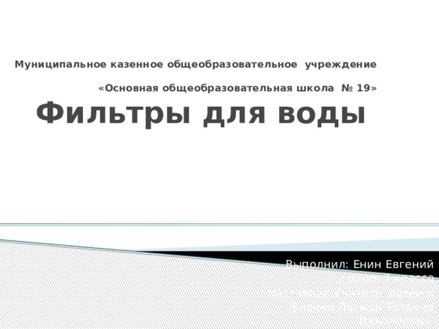 Муниципальное казенное общеобразовательное учреждение  «Основная общеобразовательная школа № 19»  Фильтры для воды Выполнил: Енин Евгений ученик 7 класса Наставник:Учитель химии и физики Лакман Татьяна Николаевна 