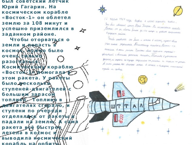  12 апреля 1961 года впервые в космос поднялся человек. Это был советский лётчик Юрий Гагарин. На космическом корабле «Восток-1» он облетел землю за 108 минут и успешно приземлился в заданном районе.  Чтобы оторваться о земли и попасть в космос, нужно было очень сильно разогнаться. Космическому кораблю «Восток-1» помогала в этом ракета. У ракеты было несколько ступеней-двигателей с большим запасом топлива. Топливо в двигателях сгорало, и ступени по очереди отделялись от ракеты и падали на землю. А сама ракета всё быстрее летела в космос и выводила космический корабль на орбиту. Гаджимагомедова Сумая 6 класс 