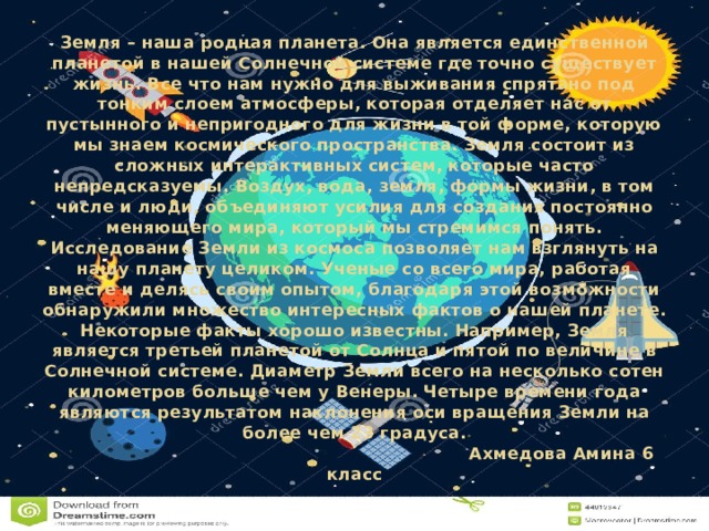 Земля – наша родная планета. Она является единственной планетой в нашей Солнечной системе где точно существует жизнь. Все что нам нужно для выживания спрятано под тонким слоем атмосферы, которая отделяет нас от пустынного и непригодного для жизни в той форме, которую мы знаем космического пространства. Земля состоит из сложных интерактивных систем, которые часто непредсказуемы. Воздух, вода, земля, формы жизни, в том числе и люди, объединяют усилия для создания постоянно меняющего мира, который мы стремимся понять.  Исследование Земли из космоса позволяет нам взглянуть на нашу планету целиком. Ученые со всего мира, работая вместе и делясь своим опытом, благодаря этой возможности обнаружили множество интересных фактов о нашей планете.  Некоторые факты хорошо известны. Например, Земля является третьей планетой от Солнца и пятой по величине в Солнечной системе. Диаметр Земли всего на несколько сотен километров больше чем у Венеры. Четыре времени года являются результатом наклонения оси вращения Земли на более чем 23 градуса.  Ахмедова Амина 6 класс   