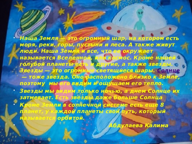 Наша Земля — это огромный шар, на котором есть моря, реки, горы, пустыни и леса. А также живут люди. Наша Земля и все, что ее окружает называется Вселенной, или космос. Кроме нашей голубой планеты есть и другие, а также звезды. Звезды — это огромные светящиеся шары.  Солнце  — тоже звезда. Оно расположено близко к Земле, поэтому  мы его видим и ощущаем его тепло. Звезды мы видим только ночью, а днем Солнце их затмевает. Есть звезды даже больше Солнца Кроме Земли в солнечной системе есть еще 8 планет, у каждой планеты свой путь, который называется орбитой.  Абдулаева Калима 