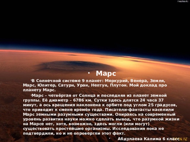 Марс В Солнечной системе 9 планет: Меркурий, Венера, Земля, Марс, Юпитер, Сатурн, Уран, Нептун, Плутон. Мой доклад про планету Марс. Марс – четвёртая от Солнца и последняя из планет земной группы. Её диаметр – 6786 км. Сутки здесь длятся 24 часа 37 минут, а ось вращения наклонена к орбите под углом 25 градусов, что приводит к смене времён года. Писатели-фантасты населили Марс земными разумными существами. Опираясь на современный уровень развития науки можно сделать вывод, что разумной жизни на Марсе нет, хотя, возможно, здесь могли (или могут) существовать простейшие организмы. Исследования пока не подтвердили, но и не опровергли этот факт. Абдулаева Калима 6 класс  