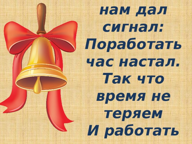 Вот звонок нам дал сигнал:  Поработать час настал.  Так что время не теряем  И работать начинаем. 