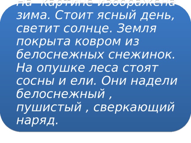 На картине изображена зима. Стоит ясный день, светит солнце. Земля покрыта ковром из белоснежных снежинок. На опушке леса стоят сосны и ели. Они надели белоснежный , пушистый , сверкающий наряд.   