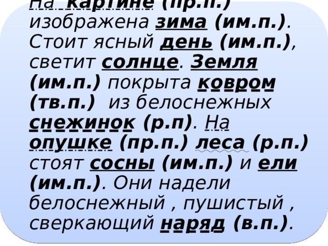 На картине (пр.п.) изображена зима (им.п.) . Стоит ясный день (им.п.) , светит солнце . Земля (им.п.) покрыта ковром (тв.п.) из белоснежных снежинок (р.п) . На опушке (пр.п.)  леса (р.п.) стоят сосны (им.п.) и ели (им.п.) . Они надели белоснежный , пушистый , сверкающий наряд (в.п.) .   