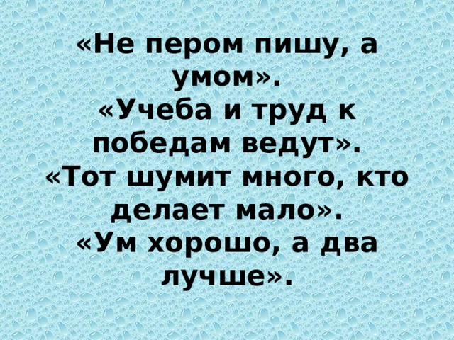 «Не пером пишу, а умом».  «Учеба и труд к победам ведут».  «Тот шумит много, кто делает мало».  «Ум хорошо, а два лучше». 