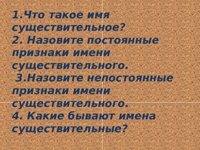 1.Что такое имя существительное?  2. Назовите постоянные признаки имени существительного.  3.Назовите непостоянные признаки имени существительного.  4. Какие бывают имена существительные? 