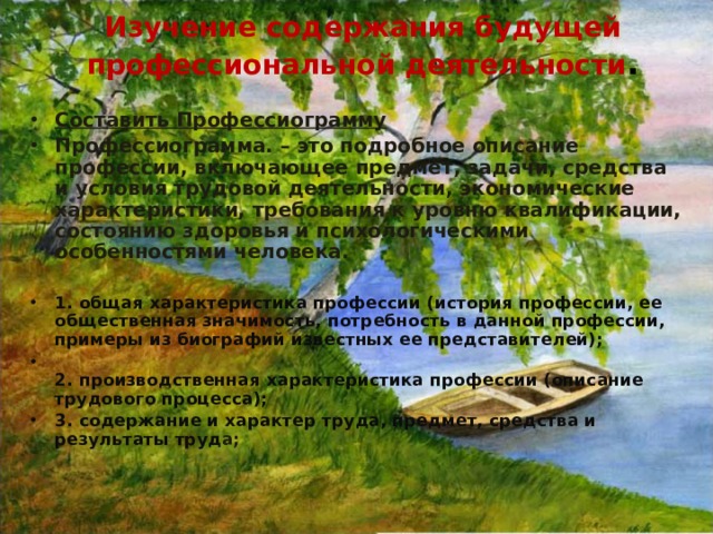 Изучение содержания будущей профессиональной деятельности .  Составить Профессиограмму Профессиограмма. – это подробное описание профессии, включающее предмет, задачи, средства и условия трудовой деятельности, экономические характеристики, требования к уровню квалификации, состоянию здоровья и психологическими особенностями человека.   1. общая характеристика профессии (история профессии, ее общественная значимость, потребность в данной профессии, примеры из биографий известных ее представителей);   2. производственная характеристика профессии (описание трудового процесса); 3. содержание и характер труда, предмет, средства и результаты труд а;  