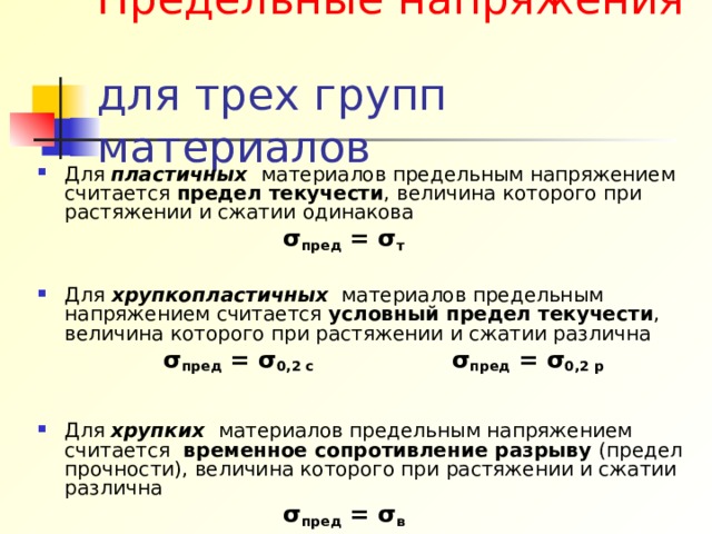 Предельные напряжения для трех групп материалов Для пластичных материалов предельным напряжением считается предел текучести , величина которого при растяжении и сжатии одинакова  σ пред = σ т   Для хрупкопластичных материалов предельным напряжением считается условный предел текучести , величина которого при растяжении и сжатии различна   σ пред = σ 0,2 с σ пред = σ 0,2 р  Для хрупких материалов предельным напряжением считается временное сопротивление разрыву (предел прочности), величина которого при растяжении и сжатии различна  σ пред = σ в  