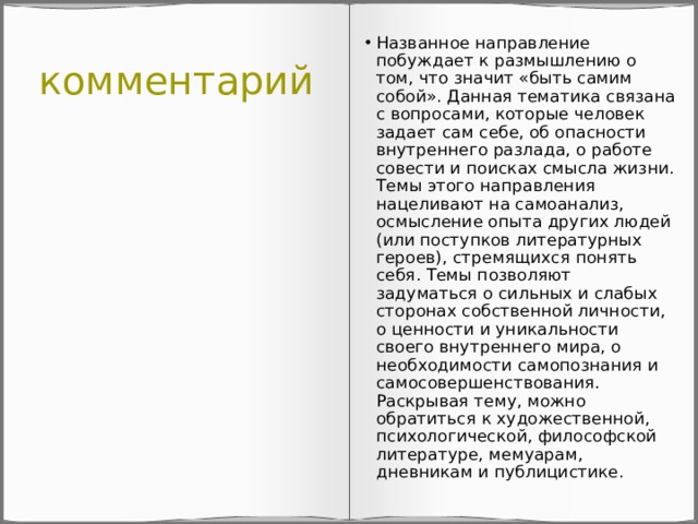 комментарий Названное направление побуждает к размышлению о том, что значит «быть самим собой». Данная тематика связана с вопросами, которые человек задает сам себе, об опасности внутреннего разлада, о работе совести и поисках смысла жизни. Темы этого направления нацеливают на самоанализ, осмысление опыта других людей (или поступков литературных героев), стремящихся понять себя. Темы позволяют задуматься о сильных и слабых сторонах собственной личности, о ценности и уникальности своего внутреннего мира, о необходимости самопознания и самосовершенствования. Раскрывая тему, можно обратиться к художественной, психологической, философской литературе, мемуарам, дневникам и публицистике. 