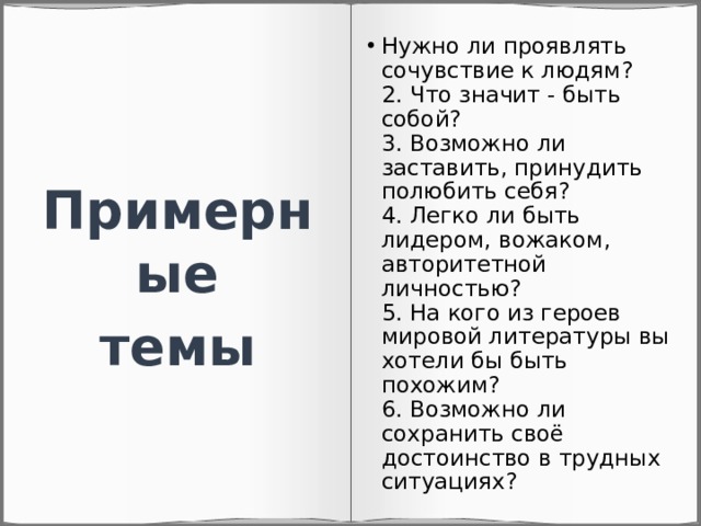 Нужно ли проявлять сочувствие к людям?  2. Что значит - быть собой?  3. Возможно ли заставить, принудить полюбить себя?  4. Легко ли быть лидером, вожаком, авторитетной личностью?  5. На кого из героев мировой литературы вы хотели бы быть похожим?  6. Возможно ли сохранить своё достоинство в трудных ситуациях? Примерные темы 