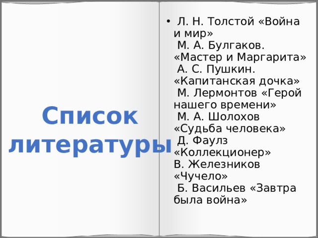  Л. Н. Толстой «Война и мир»  М. А. Булгаков. «Мастер и Маргарита»  А. С. Пушкин. «Капитанская дочка»  М. Лермонтов «Герой нашего времени»  М. А. Шолохов «Судьба человека»  Д. Фаулз «Коллекционер»  В. Железников «Чучело»  Б. Васильев «Завтра была война»   Список литературы 