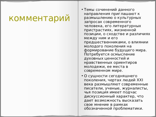 комментарий Темы сочинений данного направления приглашают к размышлению о культурных запросах современного человека, его литературных пристрастиях, жизненной позиции, о сходстве и различиях между ним и его предшественниками, о влиянии молодого поколения на формирование будущего мира. Потребуется осмысление духовных ценностей и нравственных ориентиров молодежи, ее места в современном мире. О сущности сегодняшнего поколения, чертах людей ХХI века размышляют современные писатели, ученые, журналисты, чья позиция имеет подчас дискуссионный характер, что дает возможность высказать свое мнение в рамках обозначенной проблематики. 