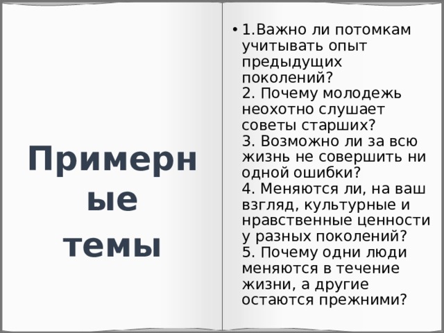 1.Важно ли потомкам учитывать опыт предыдущих поколений?  2. Почему молодежь неохотно слушает советы старших?  3. Возможно ли за всю жизнь не совершить ни одной ошибки?  4. Меняются ли, на ваш взгляд, культурные и нравственные ценности у разных поколений?  5. Почему одни люди меняются в течение жизни, а другие остаются прежними? Примерные темы 