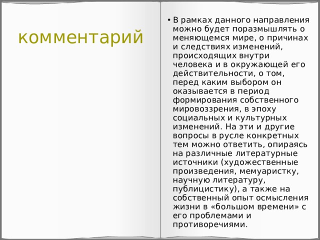 комментарий В рамках данного направления можно будет поразмышлять о меняющемся мире, о причинах и следствиях изменений, происходящих внутри человека и в окружающей его действительности, о том, перед каким выбором он оказывается в период формирования собственного мировоззрения, в эпоху социальных и культурных изменений. На эти и другие вопросы в русле конкретных тем можно ответить, опираясь на различные литературные источники (художественные произведения, мемуаристку, научную литературу, публицистику), а также на собственный опыт осмысления жизни в «большом времени» с его проблемами и противоречиями. 