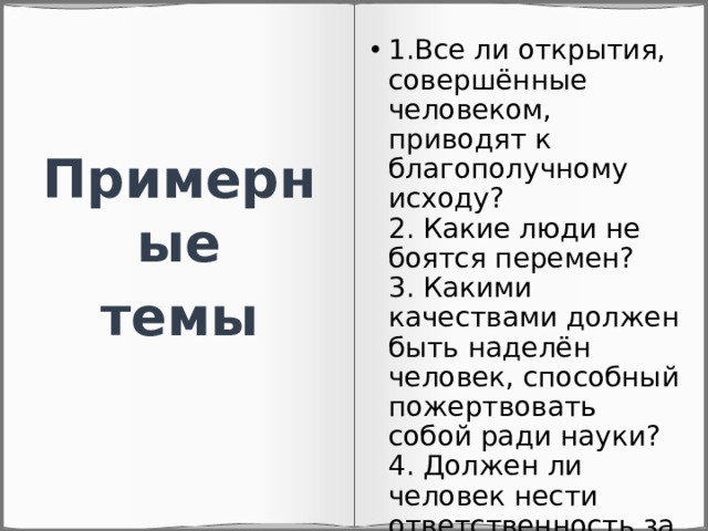 1.Все ли открытия, совершённые человеком, приводят к благополучному исходу?  2. Какие люди не боятся перемен?  3. Какими качествами должен быть наделён человек, способный пожертвовать собой ради науки?  4. Должен ли человек нести ответственность за свои действия? Примерные темы 