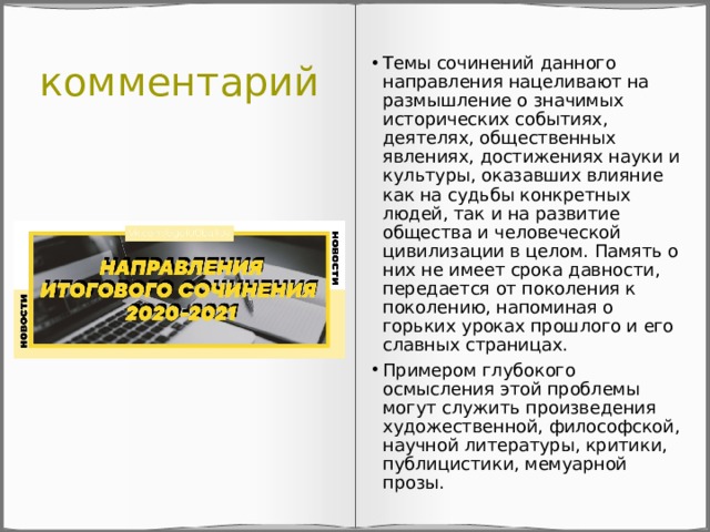 комментарий Темы сочинений данного направления нацеливают на размышление о значимых исторических событиях, деятелях, общественных явлениях, достижениях науки и культуры, оказавших влияние как на судьбы конкретных людей, так и на развитие общества и человеческой цивилизации в целом. Память о них не имеет срока давности, передается от поколения к поколению, напоминая о горьких уроках прошлого и его славных страницах. Примером глубокого осмысления этой проблемы могут служить произведения художественной, философской, научной литературы, критики, публицистики, мемуарной прозы. 