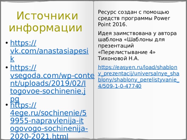 Источники информации Ресурс создан с помощью средств программы Power Point 2016. Идея заимствована у автора шаблона «Шаблоны для презентаций «Перелистывание 4» Тихоновой Н.А. https://easyen.ru/load/shablony_prezentacij/universalnye_shablony/shablony_perelistyvanie_4/509-1-0-47740 https:// vk.com/anastasiapesik https:// vsegoda.com/wp-content/uploads/2019/02/Itogovoe-sochinenie.jpg https:// 4ege.ru/sochinenie/59955-napravlenija-itogovogo-sochinenija-2020-2021.html 