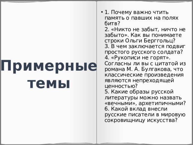 1. Почему важно чтить память о павших на полях битв?  2. «Никто не забыт, ничто не забыто». Как вы понимаете строки Ольги Берггольц?  3. В чем заключается подвиг простого русского солдата?  4. «Рукописи не горят». Согласны ли вы с цитатой из романа М. А. Булгакова, что классические произведения являются непреходящей ценностью?  5. Какие образы русской литературы можно назвать «вечными», архетипичными?  6. Какой вклад внесли русские писатели в мировую сокровищницу искусства? Примерные темы 