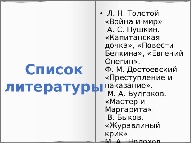  Л. Н. Толстой «Война и мир»  А. С. Пушкин. «Капитанская дочка», «Повести Белкина», «Евгений Онегин».  Ф. М. Достоевский «Преступление и наказание».  М. А. Булгаков. «Мастер и Маргарита».  В. Быков. «Журавлиный крик»  М. А. Шолохов «Судьба человека», «Тихий Дон»   Список литературы 