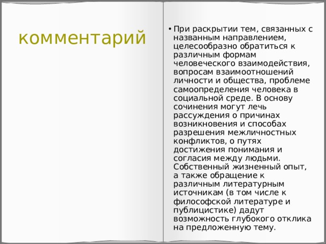 комментарий При раскрытии тем, связанных с названным направлением, целесообразно обратиться к различным формам человеческого взаимодействия, вопросам взаимоотношений личности и общества, проблеме самоопределения человека в социальной среде. В основу сочинения могут лечь рассуждения о причинах возникновения и способах разрешения межличностных конфликтов, о путях достижения понимания и согласия между людьми. Собственный жизненный опыт, а также обращение к различным литературным источникам (в том числе к философской литературе и публицистике) дадут возможность глубокого отклика на предложенную тему. 