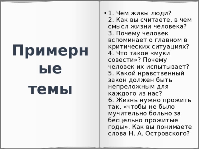 1. Чем живы люди?  2. Как вы считаете, в чем смысл жизни человека?  3. Почему человек вспоминает о главном в критических ситуациях?  4. Что такое «муки совести»? Почему человек их испытывает?  5. Какой нравственный закон должен быть непреложным для каждого из нас?  6. Жизнь нужно прожить так, «чтобы не было мучительно больно за бесцельно прожитые годы». Как вы понимаете слова Н. А. Островского? Примерные темы 