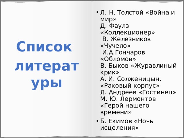Л. Н. Толстой «Война и мир»  Д. Фаулз «Коллекционер»  В. Железников «Чучело»  И.А.Гончаров «Обломов»  В. Быков «Журавлиный крик»  А. И. Солженицын. «Раковый корпус»  Л. Андреев «Гостинец»  М. Ю. Лермонтов «Герой нашего времени» Б. Екимов «Ночь исцеления» Список литературы 