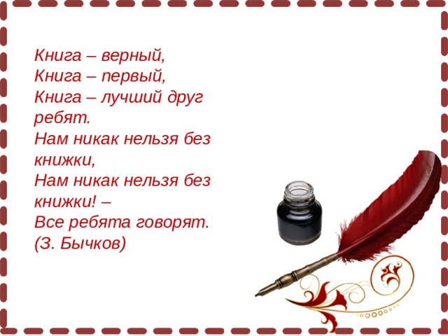 Книга – верный,  Книга – первый,  Книга – лучший друг ребят.  Нам никак нельзя без книжки,  Нам никак нельзя без книжки! –  Все ребята говорят.  (З. Бычков)   
