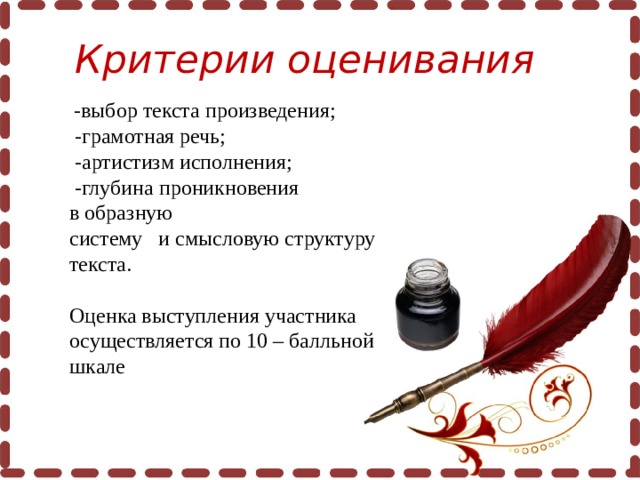 Критерии оценивания     -выбор текста произведения;   -грамотная речь;  -артистизм исполнения;  -глубина проникновения в образную систему   и смысловую структуру текста.   Оценка выступления участника осуществляется по 10 – балльной шкале  