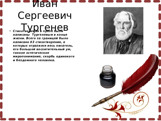 Иван Сергеевич Тургенев Стихотворения в прозе были написаны Тургеневым в конце жизни. Всего за границей было написано 83 стихотворения, в которых отразился весь писатель, его большой восхитительный ум, тонкое эстетическое миропонимание, скорбь одинокого и бездомного человека.  